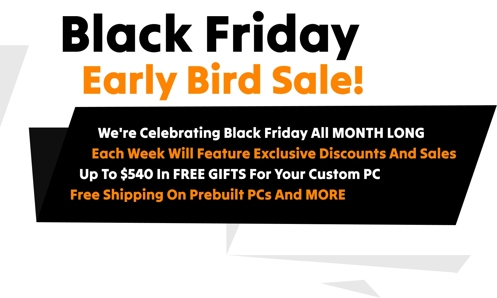 Black Friday Early Bird Sale! We're celebrating Black Friday all MONTH LONG. Each week will feature exclusive discounts and sales. Up to $540 in FREE GIFTS for your custom PC. Free Shipping on Prebuilt PCs and MORE