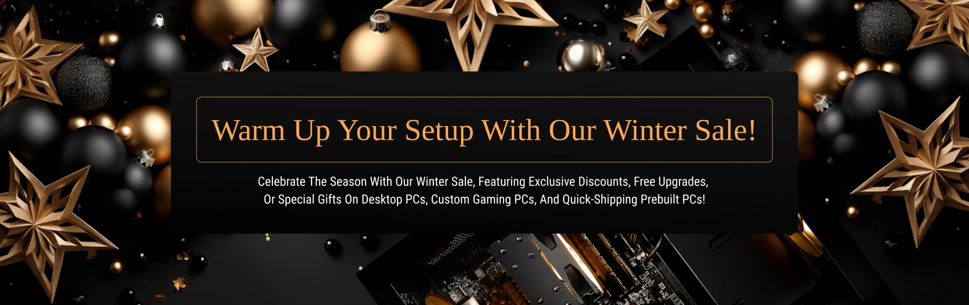 Warm Up Your Setup with Our Winter Sale! Celebrate the season with our Winter Sale, featuring exclusive discounts, free upgrades, or special gifts on desktop PCs, custom gaming PCs, and quick-shipping Prebuilt PCs!